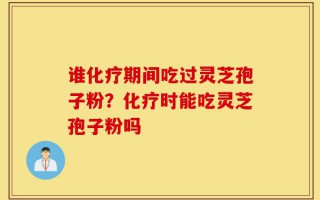 谁化疗期间吃过灵芝孢子粉？化疗时能吃灵芝孢子粉吗