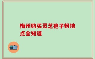 梅州购买灵芝孢子粉地点全知道