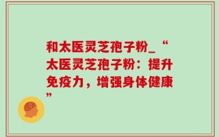 和太医灵芝孢子粉_“太医灵芝孢子粉：提升免疫力，增强身体健康”