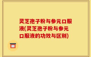 灵芝孢子粉与参元口服液(灵芝孢子粉与参元口服液的功效与区别)