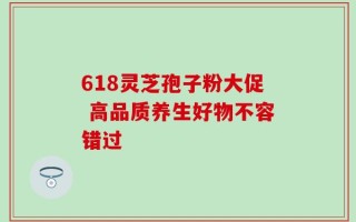 618灵芝孢子粉大促 高品质养生好物不容错过