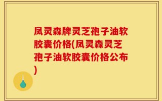 凤灵森牌灵芝孢子油软胶囊价格(凤灵森灵芝孢子油软胶囊价格公布)