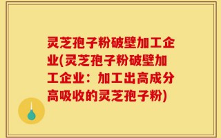 灵芝孢子粉破壁加工企业(灵芝孢子粉破壁加工企业：加工出高成分高吸收的灵芝孢子粉)