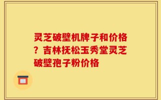灵芝破壁机牌子和价格？吉林抚松玉秀堂灵芝破壁孢子粉价格