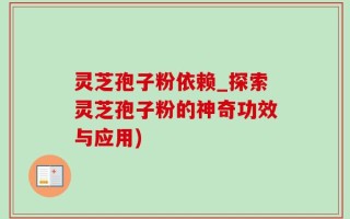 灵芝孢子粉依赖_探索灵芝孢子粉的神奇功效与应用)