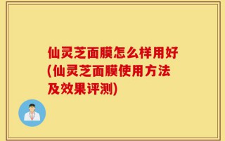 仙灵芝面膜怎么样用好(仙灵芝面膜使用方法及效果评测)
