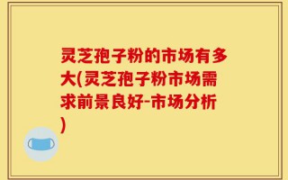 灵芝孢子粉的市场有多大(灵芝孢子粉市场需求前景良好-市场分析)