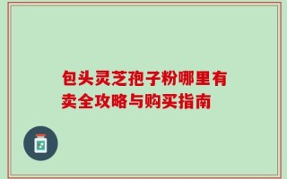 包头灵芝孢子粉哪里有卖全攻略与购买指南