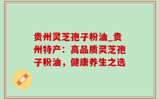 贵州灵芝孢子粉油_贵州特产：高品质灵芝孢子粉油，健康养生之选