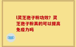l灵芝孢子粉功效？灵芝孢子粉真的可以提高免疫力吗
