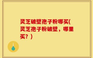 灵芝破壁孢子粉哪买(灵芝孢子粉破壁，哪里买？)
