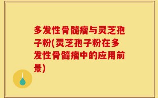 多发性骨髓瘤与灵芝孢子粉(灵芝孢子粉在多发性骨髓瘤中的应用前景)