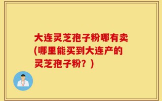 大连灵芝孢子粉哪有卖(哪里能买到大连产的灵芝孢子粉？)