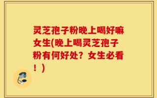 灵芝孢子粉晚上喝好嘛女生(晚上喝灵芝孢子粉有何好处？女生必看！)