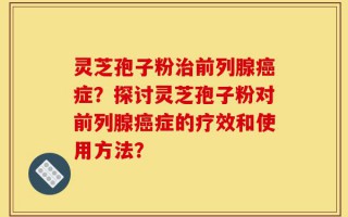 灵芝孢子粉治前列腺癌症？探讨灵芝孢子粉对前列腺癌症的疗效和使用方法？
