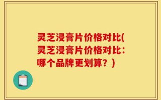 灵芝浸膏片价格对比(灵芝浸膏片价格对比：哪个品牌更划算？)