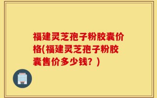 福建灵芝孢子粉胶囊价格(福建灵芝孢子粉胶囊售价多少钱？)