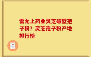 雷允上药业灵芝破壁孢子粉？灵芝孢子粉产地排行榜