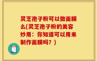 灵芝孢子粉可以做面膜么(灵芝孢子粉的美容妙用：你知道可以用来制作面膜吗？)