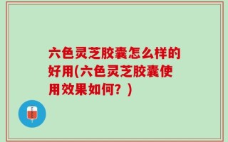 六色灵芝胶囊怎么样的好用(六色灵芝胶囊使用效果如何？)