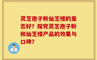 灵芝孢子粉仙芝楼的是否好？探究灵芝孢子粉和仙芝楼产品的效果与口碑？