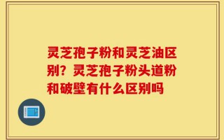 灵芝孢子粉和灵芝油区别？灵芝孢子粉头道粉和破壁有什么区别吗