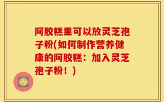 阿胶糕里可以放灵芝孢子粉(如何制作营养健康的阿胶糕：加入灵芝孢子粉！)