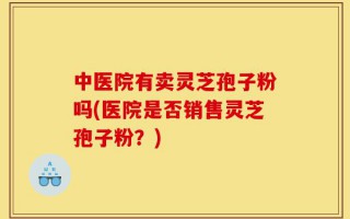 中医院有卖灵芝孢子粉吗(医院是否销售灵芝孢子粉？)
