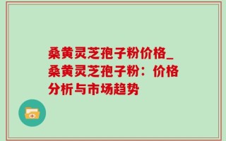 桑黄灵芝孢子粉价格_桑黄灵芝孢子粉：价格分析与市场趋势
