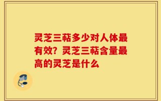 灵芝三萜多少对人体最有效？灵芝三萜含量最高的灵芝是什么