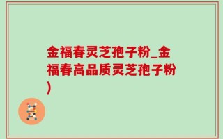 金福春灵芝孢子粉_金福春高品质灵芝孢子粉)