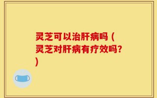 灵芝可以治肝病吗 (灵芝对肝病有疗效吗？)