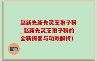赵新先新先灵芝孢子粉_赵新先灵芝孢子粉的全新探索与功效解析)