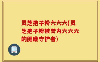 灵芝孢子粉六六六(灵芝孢子粉被誉为六六六的健康守护者)