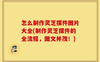 怎么制作灵芝摆件图片大全(制作灵芝摆件的全流程，图文并茂！)