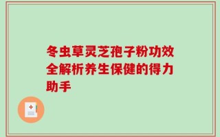 冬虫草灵芝孢子粉功效全解析养生保健的得力助手