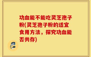 功血能不能吃灵芝孢子粉(灵芝孢子粉的适宜食用方法，探究功血能否共存)