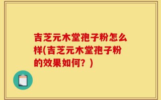 吉芝元木堂孢子粉怎么样(吉芝元木堂孢子粉的效果如何？)