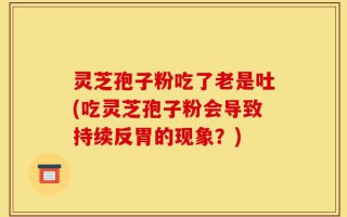 灵芝孢子粉吃了老是吐(吃灵芝孢子粉会导致持续反胃的现象？)