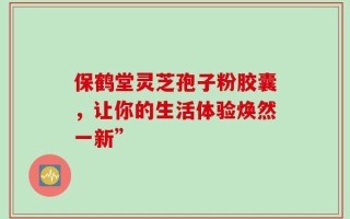 保鹤堂灵芝孢子粉胶囊，让你的生活体验焕然一新”