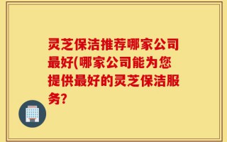 灵芝保洁推荐哪家公司最好(哪家公司能为您提供最好的灵芝保洁服务？