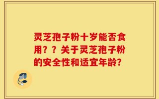 灵芝孢子粉十岁能否食用？？关于灵芝孢子粉的安全性和适宜年龄？