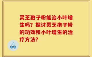 灵芝孢子粉能治小叶增生吗？探讨灵芝孢子粉的功效和小叶增生的治疗方法？