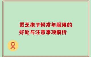 灵芝孢子粉常年服用的好处与注意事项解析