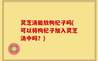 灵芝汤能放枸杞子吗(可以将枸杞子加入灵芝汤中吗？)