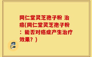 同仁堂灵芝孢子粉 治癌(同仁堂灵芝孢子粉：能否对癌症产生治疗效果？)