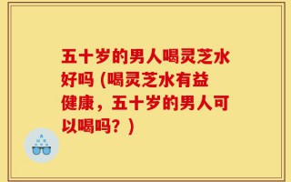 五十岁的男人喝灵芝水好吗 (喝灵芝水有益健康，五十岁的男人可以喝吗？)
