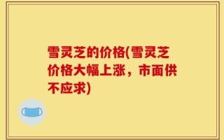 雪灵芝的价格(雪灵芝价格大幅上涨，市面供不应求)