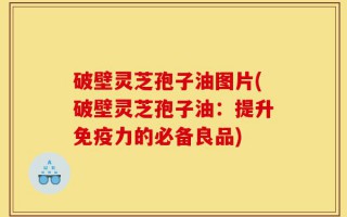 破壁灵芝孢子油图片(破壁灵芝孢子油：提升免疫力的必备良品)