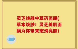 灵芝焕颜中草药面膜(草本焕肤！灵芝美肌面膜为你带来嫩滑亮肤)